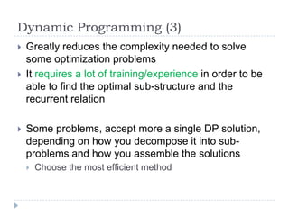 Dynamic Programming (3)





Greatly reduces the complexity needed to solve
some optimization problems
It requires a lot of training/experience in order to be
able to find the optimal sub-structure and the
recurrent relation

Some problems, accept more a single DP solution,
depending on how you decompose it into subproblems and how you assemble the solutions


Choose the most efficient method

 