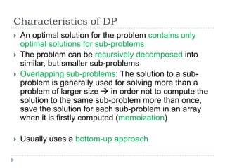 Characteristics of DP



An optimal solution for the problem contains only
optimal solutions for sub-problems
The problem can be recursively decomposed into
similar, but smaller sub-problems
Overlapping sub-problems: The solution to a subproblem is generally used for solving more than a
problem of larger size  in order not to compute the
solution to the same sub-problem more than once,
save the solution for each sub-problem in an array
when it is firstly computed (memoization)



Usually uses a bottom-up approach




 