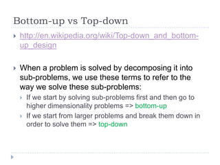 Bottom-up vs Top-down


http://en.wikipedia.org/wiki/Top-down_and_bottomup_design



When a problem is solved by decomposing it into
sub-problems, we use these terms to refer to the
way we solve these sub-problems:



If we start by solving sub-problems first and then go to
higher dimensionality problems => bottom-up
If we start from larger problems and break them down in
order to solve them => top-down

 