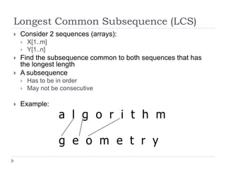 Longest Common Subsequence (LCS)


Consider 2 sequences (arrays):






Find the subsequence common to both sequences that has
the longest length
A subsequence





X[1..m]
Y[1..n]

Has to be in order
May not be consecutive

Example:

a l g o r i t h m
g e o m e t r y

 