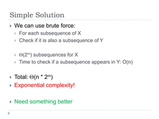 Simple Solution


We can use brute force:






For each subsequence of X
Check if it is also a subsequence of Y
(2m) subsequences for X
Time to check if a subsequence appears in Y: O(n)



Total: (n * 2m)
Exponential complexity!



Need something better



 