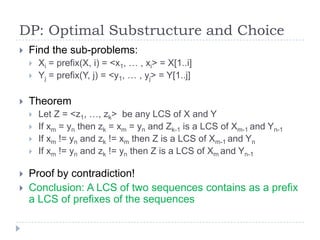 DP: Optimal Substructure and Choice


Find the sub-problems:





Theorem









Xi = prefix(X, i) = <x1, … , xi> = X[1..i]
Yj = prefix(Y, j) = <y1, … , yj> = Y[1..j]

Let Z = <z1, …, zk> be any LCS of X and Y
If xm = yn then zk = xm = yn and Zk-1 is a LCS of Xm-1 and Yn-1
If xm != yn and zk != xm then Z is a LCS of Xm-1 and Yn
If xm != yn and zk != yn then Z is a LCS of Xm and Yn-1

Proof by contradiction!
Conclusion: A LCS of two sequences contains as a prefix
a LCS of prefixes of the sequences

 