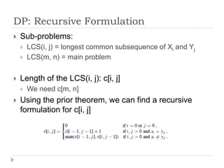 DP: Recursive Formulation


Sub-problems:





Length of the LCS(i, j): c[i, j]




LCS(i, j) = longest common subsequence of Xi and Yj
LCS(m, n) = main problem

We need c[m, n]

Using the prior theorem, we can find a recursive
formulation for c[i, j]

 