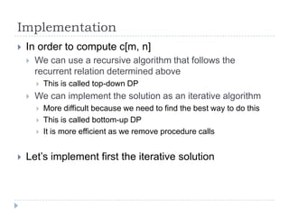 Implementation


In order to compute c[m, n]


We can use a recursive algorithm that follows the
recurrent relation determined above




We can implement the solution as an iterative algorithm






This is called top-down DP
More difficult because we need to find the best way to do this
This is called bottom-up DP
It is more efficient as we remove procedure calls

Let‟s implement first the iterative solution

 