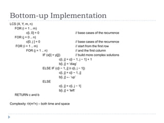 Bottom-up Implementation
LCS (X, Y, m, n)
FOR (i = 1 .. m)
c[i, 0] = 0
// base cases of the recurrence
FOR (j = 0 .. n)
c[0, j ] = 0
// base cases of the recurrence
FOR (i = 1 .. m)
// start from the first row
FOR (j = 1 .. n)
// and the first column
IF (x[i] = y[j])
// build more complex solutions
c[i, j] = c[i − 1, j − 1] + 1
b[i, j] = „diag‟
ELSE IF (c[i − 1, j] ≥ c[i, j − 1])
c[i, j] = c[i − 1, j]
b[i, j] ← „up‟
ELSE
c[i, j] = c[i, j − 1]
b[i, j] = „left‟
RETURN c and b
Complexity:

(m*n) – both time and space

 