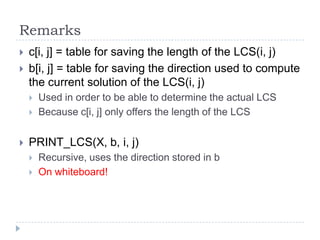 Remarks



c[i, j] = table for saving the length of the LCS(i, j)
b[i, j] = table for saving the direction used to compute
the current solution of the LCS(i, j)





Used in order to be able to determine the actual LCS
Because c[i, j] only offers the length of the LCS

PRINT_LCS(X, b, i, j)



Recursive, uses the direction stored in b
On whiteboard!

 