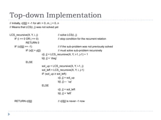 Top-down Implementation
// Initially, c[i][j] = -1 for all i = 0..m, j = 0..n
// Means that LCS(i, j) was not solved yet
LCS_recursive(X, Y, i, j)
IF (i == 0 OR j == 0)
RETURN 0
IF (c[i][j] == -1)
IF (x[i] = y[j])

// solve LCS(i, j)
// stop condition for the recurrent relation
// if the sub-problem was not previously solved
// must solve sub-problem recursively
c[i, j] = LCS_recursive(X, Y, i-1, j-1) + 1
b[i, j] = „diag‟

ELSE
sol_up = LCS_recursive(X, Y, i-1, j)
sol_left = LCS_recursive(X, Y, i, j-1)
IF (sol_up ≥ sol_left)
c[i, j] = sol_up
b[i, j] ← „up‟
ELSE
c[i, j] = sol_left
b[i, j] = „left‟
RETURN c[i][j]

// c[i][j] is never -1 now

 