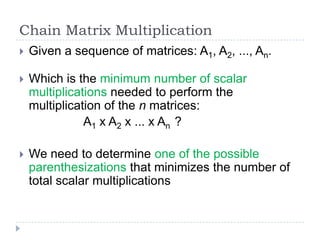Chain Matrix Multiplication


Given a sequence of matrices: A1, A2, ..., An.



Which is the minimum number of scalar
multiplications needed to perform the
multiplication of the n matrices:
A1 x A2 x ... x An ?



We need to determine one of the possible
parenthesizations that minimizes the number of
total scalar multiplications

 