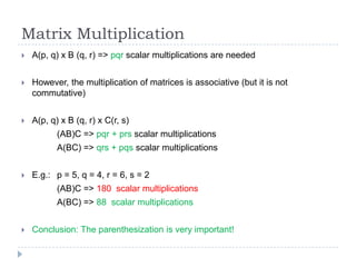 Matrix Multiplication


A(p, q) x B (q, r) => pqr scalar multiplications are needed



However, the multiplication of matrices is associative (but it is not
commutative)



A(p, q) x B (q, r) x C(r, s)
(AB)C => pqr + prs scalar multiplications
A(BC) => qrs + pqs scalar multiplications



E.g.: p = 5, q = 4, r = 6, s = 2
(AB)C => 180 scalar multiplications
A(BC) => 88 scalar multiplications



Conclusion: The parenthesization is very important!

 