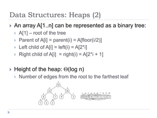 Data Structures: Heaps (2)


An array A[1..n] can be represented as a binary tree:







A[1] – root of the tree
Parent of A[i] = parent(i) = A[floor(i/2)]
Left child of A[i] = left(i) = A[2*i]
Right child of A[i] = right(i) = A[2*i + 1]

Height of the heap:


(log n)

Number of edges from the root to the farthest leaf

 