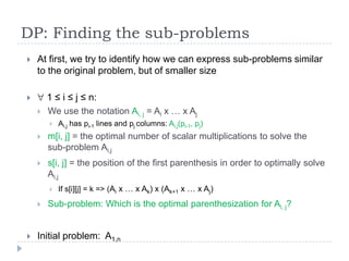 DP: Finding the sub-problems


At first, we try to identify how we can express sub-problems similar
to the original problem, but of smaller size
1 ≤ i ≤ j ≤ n:




We use the notation Ai, j = Ai x … x Aj


Ai,j has pi-1 lines and pj columns: Ai,j(pi-1, pj)



m[i, j] = the optimal number of scalar multiplications to solve the
sub-problem Ai,j



s[i, j] = the position of the first parenthesis in order to optimally solve
Ai,j






If s[i][j] = k => (Ai x … x Ak) x (Ak+1 x … x Aj)

Sub-problem: Which is the optimal parenthesization for Ai, j?

Initial problem: A1,n

 