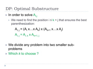 DP: Optimal Substructure


In order to solve Ai,j


We need to find the position i ≤ k < j that ensures the best
parenthesization:

Ai, j = (Ai x…x Ak) x (Ak+1 x…x Aj)
Ai, j = Ai, k x Ak+1, j



We divide any problem into two smaller subproblems
Which k to choose ?

 