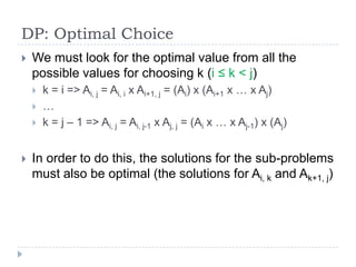 DP: Optimal Choice


We must look for the optimal value from all the
possible values for choosing k (i ≤ k < j)






k = i => Ai, j = Ai, i x Ai+1, j = (Ai) x (Ai+1 x … x Aj)
…
k = j – 1 => Ai, j = Ai, j-1 x Aj, j = (Ai x … x Aj-1) x (Aj)

In order to do this, the solutions for the sub-problems
must also be optimal (the solutions for Ai, k and Ak+1, j)

 