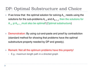 DP: Optimal Substructure and Choice


If we know that the optimal solution for solving Ai, j needs using the
solutions for the sub-problems Ai, k and Ak+1, j, then the solutions for
Ai, k şi Ak+1, j must also be optimal! (Optimal substructure)



Demonstration: By using cut-and-paste and proof by contradiction
(standard method for showing that problems have the optimal
substructure property needed by DP and greedy).



Remark: Not all the optimum problems have this property!


E.g.: maximum length path in a directed graph

 