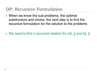 DP: Recursive Formulation


When we know the sub-problems, the optimal
substructure and choice, the next step is to find the
recursive formulation for the solution to the problems



We need to find a recurrent relation for m[i, j] and s[i, j]

 