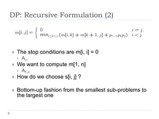 DP: Recursive Formulation (2)



The stop conditions are m[i, i] = 0




Ai,i

We want to compute m[1, n]


A1,n



How do we choose s[i, j] ?



Bottom-up fashion from the smallest sub-problems to
the largest one

 