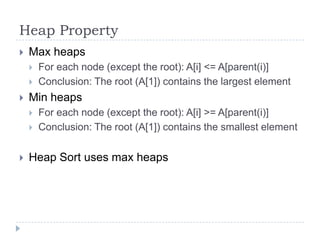 Heap Property


Max heaps





Min heaps





For each node (except the root): A[i] <= A[parent(i)]
Conclusion: The root (A[1]) contains the largest element
For each node (except the root): A[i] >= A[parent(i)]
Conclusion: The root (A[1]) contains the smallest element

Heap Sort uses max heaps

 