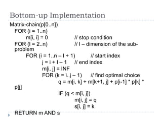 Bottom-up Implementation
Matrix-chain(p[0..n])
FOR (i = 1..n)
m[i, i] = 0
// stop condition
FOR (l = 2..n)
// l – dimension of the subproblem
FOR (i = 1..n – l + 1)
// start index
j = i + l – 1 // end index
m[i, j] = INF
FOR (k = i..j – 1)
// find optimal choice
q = m[i, k] + m[k+1, j] + p[i-1] * p[k] *
p[j]
IF (q < m[i, j])
m[i, j] = q
s[i, j] = k
RETURN m AND s

 