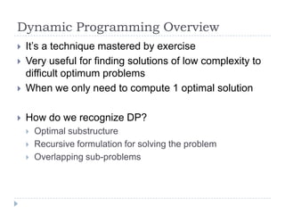 Dynamic Programming Overview



It‟s a technique mastered by exercise
Very useful for finding solutions of low complexity to
difficult optimum problems
When we only need to compute 1 optimal solution



How do we recognize DP?








Optimal substructure
Recursive formulation for solving the problem
Overlapping sub-problems

 