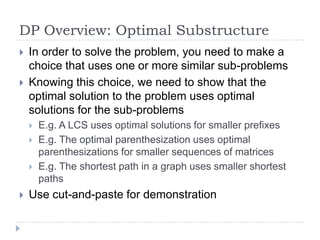 DP Overview: Optimal Substructure



In order to solve the problem, you need to make a
choice that uses one or more similar sub-problems
Knowing this choice, we need to show that the
optimal solution to the problem uses optimal
solutions for the sub-problems







E.g. A LCS uses optimal solutions for smaller prefixes
E.g. The optimal parenthesization uses optimal
parenthesizations for smaller sequences of matrices
E.g. The shortest path in a graph uses smaller shortest
paths

Use cut-and-paste for demonstration

 