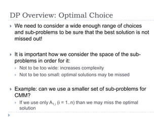 DP Overview: Optimal Choice


We need to consider a wide enough range of choices
and sub-problems to be sure that the best solution is not
missed out!



It is important how we consider the space of the subproblems in order for it:





Not to be too wide: increases complexity
Not to be too small: optimal solutions may be missed

Example: can we use a smaller set of sub-problems for
CMM?


If we use only A1,i (i = 1..n) than we may miss the optimal
solution

 