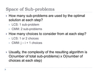 Space of Sub-problems


How many sub-problems are used by the optimal
solution at each step?





How many choices to consider from at each step?






LCS: 1 sub-problem
CMM: 2 sub-problems
LCS: 1 or 2 choices
CMM: j – i + 1 choices

Usually, the complexity of the resulting algorithm is
O(number of total sub-problems) x O(number of
choices at each step)

 