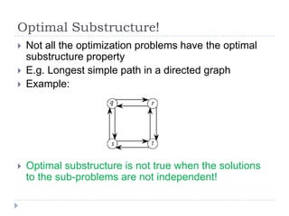 Optimal Substructure!






Not all the optimization problems have the optimal
substructure property
E.g. Longest simple path in a directed graph
Example:

Optimal substructure is not true when the solutions
to the sub-problems are not independent!

 