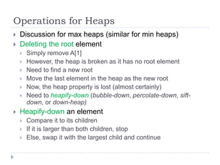 Operations for Heaps



Discussion for max heaps (similar for min heaps)
Deleting the root element










Simply remove A[1]
However, the heap is broken as it has no root element
Need to find a new root
Move the last element in the heap as the new root
Now, the heap property is lost (almost certainly)
Need to heapify-down (bubble-down, percolate-down, siftdown, or down-heap)

Heapify-down an element




Compare it to its children
If it is larger than both children, stop
Else, swap it with the largest child and continue

 