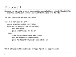 Exercise 1
Suppose you have a jar of one or more marbles, each of which is either RED or BLUE in
color. You also have an unlimited supply of RED marbles off to the side.
You then execute the following "procedure":
while (# of marbles in the jar > 1) {
choose (any) two marbles from the jar;
if (the two marbles are of the same color) {
toss them aside;
place a RED marble into the jar;
} else {
// one marble of each color was chosen
toss the chosen RED marble aside;
place the chosen BLUE marble back into the jar;
}
}
Which is the color of the last marble in the jar ? (Hint: use loop invariants)

 