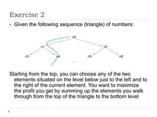 Exercise 2


Given the following sequence (triangle) of numbers:
n0
n1
n3

n2
n4

n5

n6

…

Starting from the top, you can choose any of the two
elements situated on the level below just to the left and to
the right of the current element. You want to maximize
the profit you get by summing up the elements you walk
through from the top of the triangle to the bottom level

 