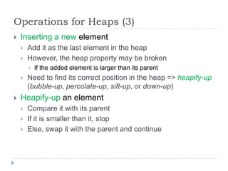 Operations for Heaps (3)


Inserting a new element



Add it as the last element in the heap
However, the heap property may be broken






If the added element is larger than its parent

Need to find its correct position in the heap => heapify-up
(bubble-up, percolate-up, sift-up, or down-up)

Heapify-up an element




Compare it with its parent
If it is smaller than it, stop
Else, swap it with the parent and continue

 