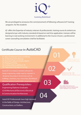 Professional Trainers &
Courses Designed as far
with Industry Standards
Regular hours: 9am - 4pm
Evening hours: 5pm - 8pm
Weekends: Saturday & Sunday batches
These Skills will enhance your
Employability Chances Exponentially
& gives wightage to your resume.
03
02
01
Certificate Course-In-AutoCAD
04
01: Basics & Advanced tools of AUTOCAD
02: 2D drawings & 3D drawings
03: Dimension styles & complex objects
04. Plotting & Printing
05: Creating Solids & editing in 3D
06: Organizing & Managing drawings
AutoCAD is an industry standard software for
design engineering, widely used by engineers in
designing the products & structures such as
buildings, machinery, toys, microchips, plumbing &
electrical systems & automobile components etc...
Qualification Prerequisites:-
Engineering/Diploma Graduates
(Civil/Mechanical/Electronics/Electrical
& Communication/Architecture).
AutoCAD Professionals have high demand
in the fields of Design, Architecture,
Constructions, as Drafters.
We are privileged to announce the commencement of following softwares & IT training
programs for the students
iQ+
offers the Expertize of industry veterans & professionals, training course & content are
designed at par with industry standards & based on real time application, trainees will be
learning in real working environment. In additional to the Course chosen, a professional
career counseling consultation shall be facilitated.
 