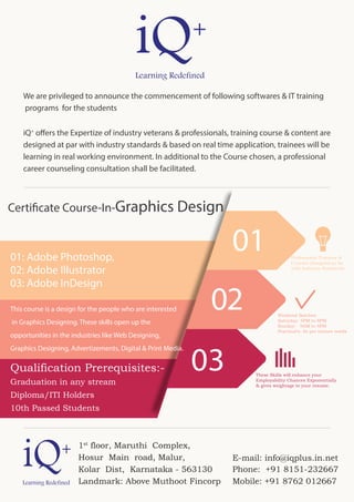 Professional Trainers &
Courses Designed as far
with Industry Standards
Weekend Batches
Saturday: 5PM to 8PM
Sunday: 9AM to 4PM
Practical’s: As per trainee needs
These Skills will enhance your
Employability Chances Exponentially
& gives weightage to your resume.
03
02
0101: Adobe Photoshop,
02: Adobe Illustrator
03: Adobe InDesign
This course is a design for the people who are interested
in Graphics Designing. These skills open up the
opportunities in the industries like Web Designing,
Graphics Designing, Advertizements, Digital & Print Media.
Qualification Prerequisites:-
Graduation in any stream
Diploma/ITI Holders
10th Passed Students
Certificate Course-In-Graphics Design
We are privileged to announce the commencement of following softwares & IT training
programs for the students
iQ+
offers the Expertize of industry veterans & professionals, training course & content are
designed at par with industry standards & based on real time application, trainees will be
learning in real working environment. In additional to the Course chosen, a professional
career counseling consultation shall be facilitated.
1st
floor, Maruthi Complex,
Hosur Main road, Malur,
Kolar Dist, Karnataka - 563130
Landmark: Above Muthoot Fincorp
Phone: +91 8151-232667
Mobile: +91 8762 012667
E-mail: info@iqplus.in.net
 