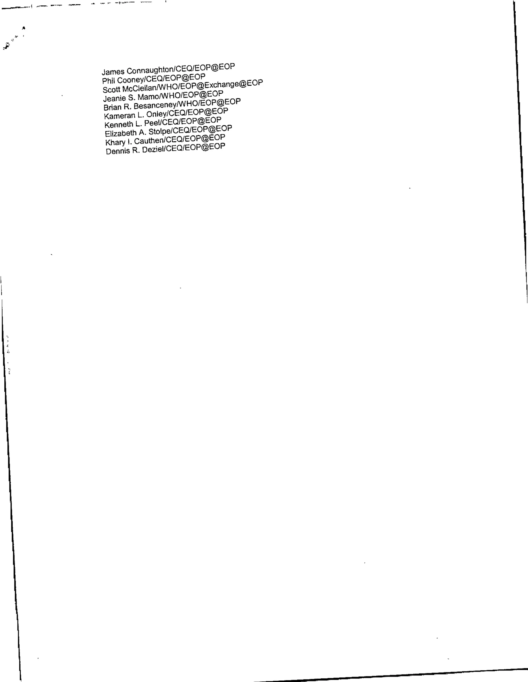 James Connaughtofl/CEQ/EOP@EOP
Phil CooneyICEQIEOP@EOP
Scott McClellanflNHOlEoP@Exchange@EOP
Jeantie S. Mamo/WHO/EOP@EOP
Brian R. BesanceneyPPJHoIEOP@EOP
 Kameran L. Onley/CEQ/EOP@EOP
 Kenneth L. PeeI/CEQ/EOP@EOP
 Elizabeth A. StOlpe/CEQIEOP@EOP
 Khary I. Cauthefl(CEQ/EOP@EOP
 flennis R. DezieIICEQfEOP@EOP
 