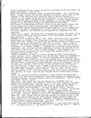 useful projections of how natural variability and human actions may affect the
global environment in the future.",
Seems like sensible language, rooted in objective science. Don't believe us,
Molly? Please, consult the National Academy of Sciences, which wrote in 2001:
"Because of the large and still uncertain level of natural variability
inherent in the climate record and the uncertainties in the time histories of
various forcing agents (and particularly aerosols) , a causal linkage between
the buildup of greenhouse gases in the atmosphere and the observed climate
changes in the 20th Century cannot be unequivocally established."
And further, the NAS showed why EPA's initial claim about health impacts and
climate change was scientifically baseless: "~The understanding of the
relationships between weather/climate and human health is in its infancy and,
therefore, the health consequences of climate change are poorly understood.
The costs, benefits, and availability of resources for adaptation are also
uncertain."
IVINS: This is genius. Everybody else is maundering on about the oceans rising
and the polar icecaps melting and monster storms and hideous droughts, and
these guys just .,.. edit it out.
RESPONSE: Who's maundering, Molly? You? NRDC? The Sierra Club? Are these
catastrophes you recount really occurring (or going to occur) because of
fossil fuel use? Perhaps you should ask the American Geophysical Union, which
found that the Arctic was warmer in 1935 than it is now.      Take a look for
yourself: "Two distinct warming periods from 1920 to 1945, and from 1975 to
the present, are clearly evident . .. compared with the global and hemispheric
temperature rise, the high-latitude temperature increase was stronger in the
late 1930s to early 1940's than in recent decades.'     Also remember, Molly, in
the 20th century, 50 percent of the increased 002 concentrations in the
atmosphere occurred after 1940.
 "Hideous droughts?" You mean, of course, because of fossil fuels inducing
global warming. Molly, researchers with the National oceanic and Atmospheric
Administration found otherwise.    In the last '700 years there have been two
 "mega-droughts"  that lasted for two to four decades each. A sixteenth century
mega-drought lasted 20 to thirty years and may have stretched from the West to
the East Coast. According to Connie Woodhouse, one of the researchers at the
University of Colorado, "There's this 20-year periodicity of drought, we're
not sure what that i½ due to, but it seems to be fairly regular." Molly?
What about monster storms? That's alarmist code for "severe weather events,"
 like heat waves, induced by global warming. "The fact that it's hot for a
 week has nothing at all to do with global warming, which would be measured
 over decades, not days," says National Weather Service meteorologist Richard
 Tinker.
 IVINS: "The editing eliminated references to many studies concluding that
 warming is at least partly caused by rising concentrations of smokestack and
 tailpipe emissions, and could threaten health and ecosystems," reports The New
 York Times. Presto -- poof!
 FACT: Molly, you realize that you are relying on a statement that is
 essentially meaningless, yet couched in such a way as to dramatize the issue.
 Presto! You've been duped! Consider again: Is "at least partly caused" by
 "rising concentrations of smokestack and tailpipe emissions, and could
 threaten health and ecosystems."    How much is partly, Molly? Can you
 quantify that for us? floes that mean .0006 percent? 5 percent? 85 percent?
 At what percent should we be concerned?    "Could" threaten health and
 ecosystems? Isn't the science of global warming supposed to be, according to
 your lights, settled? Shouldn't it be "will" threaten health and ecosystems?
 Guess not. Don't forget what the National Academy of Sciences found in June
 2001: "The understanding of the relationships between weather/climate and
 human health is in its infancy and, therefore, the health consequences of
 climate change are poorly understood. The costs, benefits, and availability
 of resources for adaptation are also uncertain."
 IVINS: Inspiring as the remarkable Bush approach to resolving global warming
 is--   the simplicity of it, the beauty of it, I cannot get over it  --  does it
 