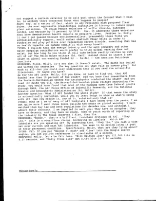What I mean
    not suggest a certain cavalier je ne sais quci about the future?
    is, is anybody there concerned about what happens to people?
                                                                         Clear
    FACT: Yes, as a matter of fact, which is why President Bush proposed
                                                                  to reduce power
    Skies, the most aggressive presidential initiative in history
    plant emissions.  It would reduce emissions of sulfur dioxide, nitrogen
    oxides, and mercury by 70 percent by 2018.  Yes, it addresses those emissions
                           health impacts on people's lives.  Problem is, Molly,
    that have demonstrated
                                                                     folks you
    it can't get passed because environmentalists, presumably those
    enthusiastically support, would  rather obstruct Clear Skies in order to
                                                                           that has
    fundraise and play politics over regulating carbon dioxide, something
    no health impacts--we humans exhale  it with every breath.
                                                                     and other
    WVINS: I realize that the energy industry and the auto industry        not
    major- campaign contributors would prefer to think global warming does
    exist, but how long do you think it will  take before reality catches up with
                                                                    insert a new
    all of us? The White House editors (hi, Karl) instead chose to
    study on global non-warming funded by -- ta-dal -- the  American Petroleum
    Institute.
                                          not that it doesn't exist.     The Earth has cooled
    RESPONSE: First, Molly, it's                                                              Not
    and warmed for centuries.         The key question is:     what role do humans play?
    much at all--but       you could  only understand that if you read the scientific
    literature.       or maybe you have?
                                                                            out, that API
    As for the API issue: Molly, did you know, or care to find
    funded less than 10 percent        of the study?     Did you know that researchers from
                                                                           the study?    Had you
    the Harvard-Smithsonian Center for Astrophysics conducted
    read (or maybe you did) the Harvard-Smithsonian            press release announcing the
                                                                           from federal grants
     study, you would have found that most of the funding came
     through NASA,      the Air Force Office of Scientific Research, and the National
     Oceanic and Atmospheric Administration (hi, Molly).
                                                                       If that means the study
     Another question: What if API funded the whole study?
     is automatically      corrupted, would you at least deign to show us what's wrong
     with it?      Can you refute it,     any of it,  substantively that is?
     IVINS: Fond as I am       of many of API lobbyists I have known over the years, I am
*   ~not quite sure I want those bozos calling the shots on now, and warming. I I have
                                                                       global
                                                                                 although
     watched them buy law and bend         regulations for decades
     admire their      chutzpah,  I am impelled to warn you: They have no scruples, they
                                                                               of reporting on
     have no decency, and they have no shame. (See 50 years worth
     the industry by The Texas Observer.)          Also, they lie.
                               That's a brilliant,    trenchant critique of API.       "'They
     RESPONSE: "Bozos."
                This is a scurrilous charge, bordering on        libelous.    Which API
      lie."
      lobbyists are you speaking of?          By asserting that, "they lie,"l you cast a wide
      net over current      and past API lobbyists.      You seem to be saying lying is part
      of their permanent condition.          Specifically, Molly, what are they lying about?
      IVINS: FYI: If you put       "George W. Bush" and "lies" into the Google search
      engine, you get 250,000 references in nine-tenths of a second.
      RESPONSE: Molly, let's      be fair    here. "Bill Clinton lies" got 122,000 hits in
      0.27 seconds, and "Molly       Ivins lies" got 5,480 hits in 0.24 seconds.




     MessaeSn      o
 