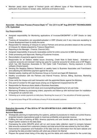 • Maintain yearly stock register of finished goods and different types of Raw Materials containing
particulars of purchases or receipt, sales, deliveries and balance stock.
Associate – Business Process (Finance Dept) 14
th
Oct 2014 to 26th
Aug 2016 SIFY TECHNOLOGIES
LTD, Hyderabad
Key Responsibilities:
• Assigned responsibility for Monitoring applications of Invoices/CM/DM/PMT in ERP Oracle on daily
basis.
• Tracking all transactions are populated/uploaded in ERP (Oracle) and if any miss-outs escalating to
Oracle development team to rectify the same
• Responsible for releasing of cheques to various Partners and service providers based on the summary
of cheques for release prepared by Treasury Department.
• Reporting to the Manager - Finance, Chennai (HO).
• Assigned responsibility of accounts receivables control for entire consumer & SME Businesses.
• Order processing and Approvals, Raising of Customer Invoices.
• Reconciliation of payments against invoices
• Responsible for all Debtors related issues (Invoicing, Credit Note & Debit Notes). Activation of
customer accounts and renewal/ making top up(s) for customer accounts for whole zone of AP Region,
which has 400 Business Associates & 150 Cyber Cafe Franchisee’s. Having exposure in online
software (Oracle based).
• Sending the Negative Balance Statement on weekly basis to Business Associates and Franchisee’s
and collecting the DD/Online payment against the same.
• Detailed weekly meeting with the Business Group on Current and Aged AR Statement.
• Healthy co-ordination with the Partners and Internal Finance, Service, Billing, Business, Marketing
Departments.
• Cross verify the cheque and cash transaction with the appointed Banks against the Modules.
• One point of contact for All Legal issues arising out of Agreement impeachment for AP.
• Responsible for Revenue share details of Business Associates.
• Maintaining IP camera and CUG stock and invoicing/billing/dispatching for all over India.
• Maintaining Wireless by processing orders, payments and follow-up with technical team for installation
of equipment at customer end.
• Following up on vendor payments on daily basis. Resolving the issues on S. Tax calculation of Vendor payments.
• On quarterly basis filing all TDS certificates of every FY of all allocated customer.
Executive (Accounts), 8th
Dec 2010 to 10th
Oct 2014 MITSUI O.S.K. LINES INDIA PVT LTD,
HYDERABAD
Account Receivable
• Strategically planning & implementing the systems, policies & procedures to initiate and control finance,
projected towards organizational goals to maximize profitability and generate revenue
• Fulfilling the task of entering all MOL America payments and wire transfer data entry into the Starnet
freight cashier screens on the daily basis
• Overseeing the entire MOLIPS which will run and review daily collection report to compare between
total amounts received from customers (checks) and total amount that was entered by the front office
• Instrumental in preparation and finalization of the daily lock box information from the bank website and
comparing the data provided matches with what was entered into Starnet
• Prepare the spread sheet listing of the daily log and the debits and credits entered for the current day
 