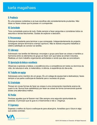 karla magalhaes
©2015 VIA Institute on Character. All Rights Reserved.
9. Prudência
És uma pessoa cuidadosa e as tuas escolhas são consistentemente prudentes. Não
dizes ou fazes coisas que te possas vir a arrepender.
10. Curiosidade
Tens curiosidade acerca de tudo. Estás sempre a fazer perguntas e consideras todos os
assuntos e temas fascinantes. Gostas de explorar e descobrir.
11. Perseverança
Esforças-te bastante para terminar o que começaste. Independentemente do projecto,
consegues sempre terminá-lo a tempo oportuno. Não te distrais enquanto trabalhas e
obténs satisfação ao concluir as tarefas.
12. Liderança
Sobressais nas tarefas de liderança: encorajas o grupo para fazer as coisas e manténs a
harmonia entre os elementos do grupo ao fazer com que todos se sintam incluídos.
Realizas um bom trabalho organizando actividades e vendo que elas se concretizam.
13. Apreciação da beleza e excelência
Observas e aprecias a beleza, a excelência e/ou a competência em todos os domínios da
vida, da natureza à arte, à matemática, à ciência, à experiência do dia-a-dia.
14. Trabalho em equipa
Sobressais como membro de um grupo. És um colega de equipa leal e dedicado(a), fazes
sempre a tua parte e esforças-te bastante para o sucesso do grupo.
15. Criatividade
Pensar em novas formas de fazer as coisas é uma componente importante acerca de
quem tu és. Nunca ficas satisfeito(a) por fazer as coisas de forma convencional quando
existe uma alternativa melhor.
16. Perdão
Perdoas aqueles que te fizeram mal. Dás sempre uma segunda oportunidade às
pessoas. O princípio que te guia é a misericórdia e não a vingança.
17. Esperança
Esperas o melhor do futuro e esforças-te para alcançá-lo. Acreditas que o futuro é algo
que podes controlar.
 