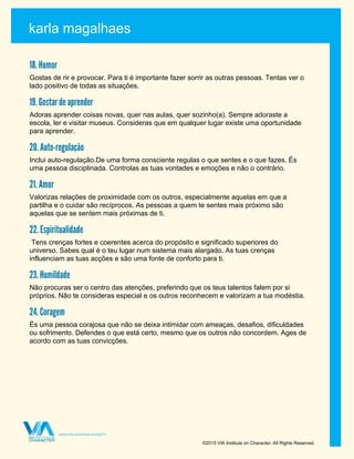 karla magalhaes
©2015 VIA Institute on Character. All Rights Reserved.
18. Humor
Gostas de rir e provocar. Para ti é importante fazer sorrir as outras pessoas. Tentas ver o
lado positivo de todas as situações.
19. Gostar de aprender
Adoras aprender coisas novas, quer nas aulas, quer sozinho(a). Sempre adoraste a
escola, ler e visitar museus. Consideras que em qualquer lugar existe uma oportunidade
para aprender.
20. Auto-regulação
Inclui auto-regulação.De uma forma consciente regulas o que sentes e o que fazes. És
uma pessoa disciplinada. Controlas as tuas vontades e emoções e não o contrário.
21. Amor
Valorizas relações de proximidade com os outros, especialmente aquelas em que a
partilha e o cuidar são recíprocos. As pessoas a quem te sentes mais próximo são
aquelas que se sentem mais próximas de ti.
22. Espiritualidade
Tens crenças fortes e coerentes acerca do propósito e significado superiores do
universo. Sabes qual é o teu lugar num sistema mais alargado. As tuas crenças
influenciam as tuas acções e são uma fonte de conforto para ti.
23. Humildade
Não procuras ser o centro das atenções, preferindo que os teus talentos falem por si
próprios. Não te consideras especial e os outros reconhecem e valorizam a tua modéstia.
24. Coragem
És uma pessoa corajosa que não se deixa intimidar com ameaças, desafios, dificuldades
ou sofrimento. Defendes o que está certo, mesmo que os outros não concordem. Ages de
acordo com as tuas convicções.
 