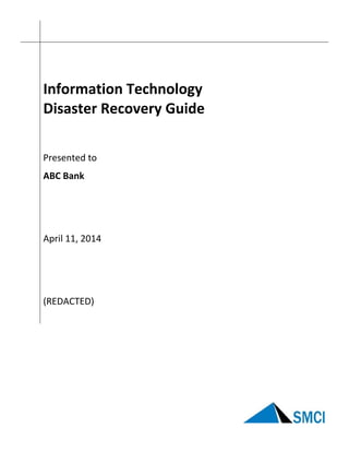 
 
   
 
 
 
Information Technology 
Disaster Recovery Guide 
 
 
Presented to 
 
ABC Bank 
 
 
 
 
April 11, 2014 
 
 
 
 
(REDACTED) 
 
 
 