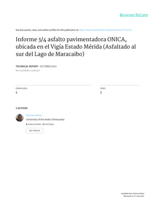See	discussions,	stats,	and	author	profiles	for	this	publication	at:	http://www.researchgate.net/publication/277711178
Informe	3/4	asfalto	pavimentadora	ONICA,
ubicada	en	el	Vigía	Estado	Mérida	(Asfaltado	al
sur	del	Lago	de	Maracaibo)
TECHNICAL	REPORT	·	OCTOBER	2014
DOI:	10.13140/RG.2.1.1520.9127
DOWNLOADS
5
VIEWS
3
1	AUTHOR:
Osman	Vielma
University	of	the	Andes	(Venezuela)
6	PUBLICATIONS			0	CITATIONS			
SEE	PROFILE
Available	from:	Osman	Vielma
Retrieved	on:	27	June	2015
 