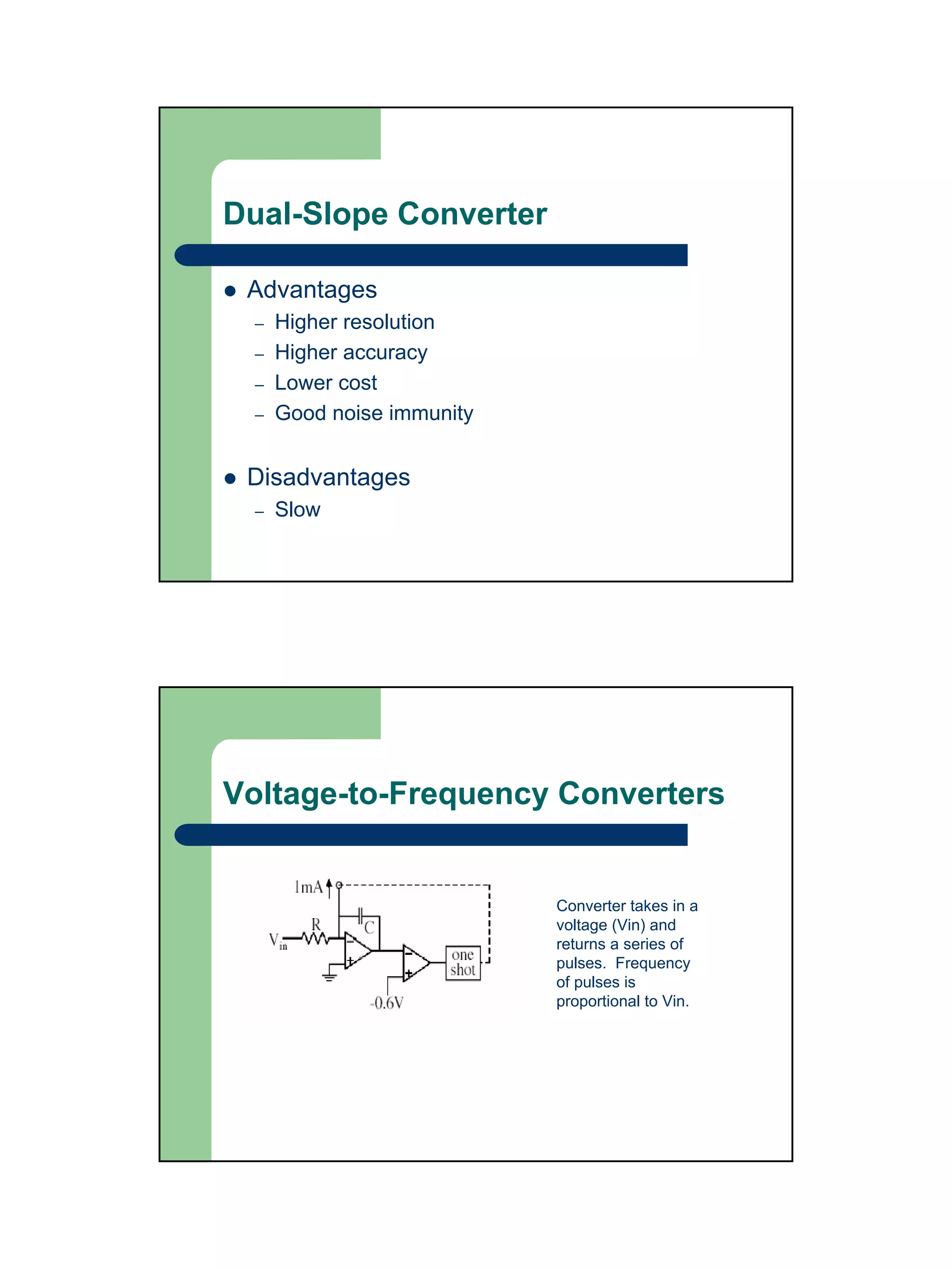 Dual-Slope Converter

 Advantages
 –   Higher resolution
 –   Higher accuracy
 –   Lower cost
 –   Good noise immunity


 Disadvantages
 –   Slow




Voltage-to-Frequency Converters


                           Converter takes in a
                           voltage (Vin) and
                           returns a series of
                           pulses. Frequency
                           of pulses is
                           proportional to Vin.
 