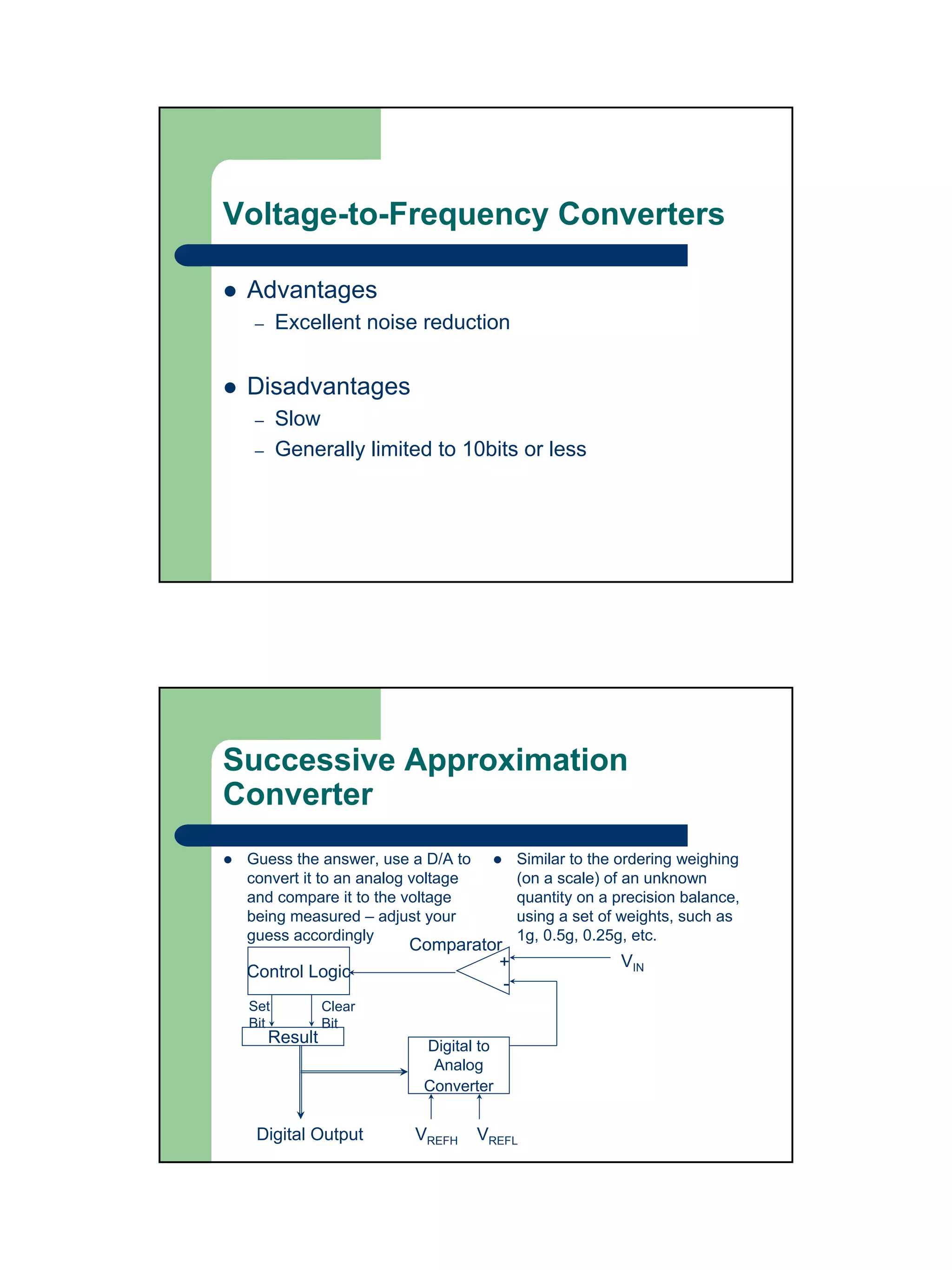 Voltage-to-Frequency Converters

 Advantages
  –    Excellent noise reduction


 Disadvantages
  –    Slow
  –    Generally limited to 10bits or less




Successive Approximation
Converter
 Guess the answer, use a D/A to        Similar to the ordering weighing
 convert it to an analog voltage       (on a scale) of an unknown
 and compare it to the voltage         quantity on a precision balance,
 being measured – adjust your          using a set of weights, such as
 guess accordingly                     1g, 0.5g, 0.25g, etc.
                       Comparator
                                +                    VIN
 Control Logic
                                  -
 Set           Clear
 Bit           Bit
      Result             Digital to
                          Analog
                         Converter


  Digital Output        VREFH      VREFL
 