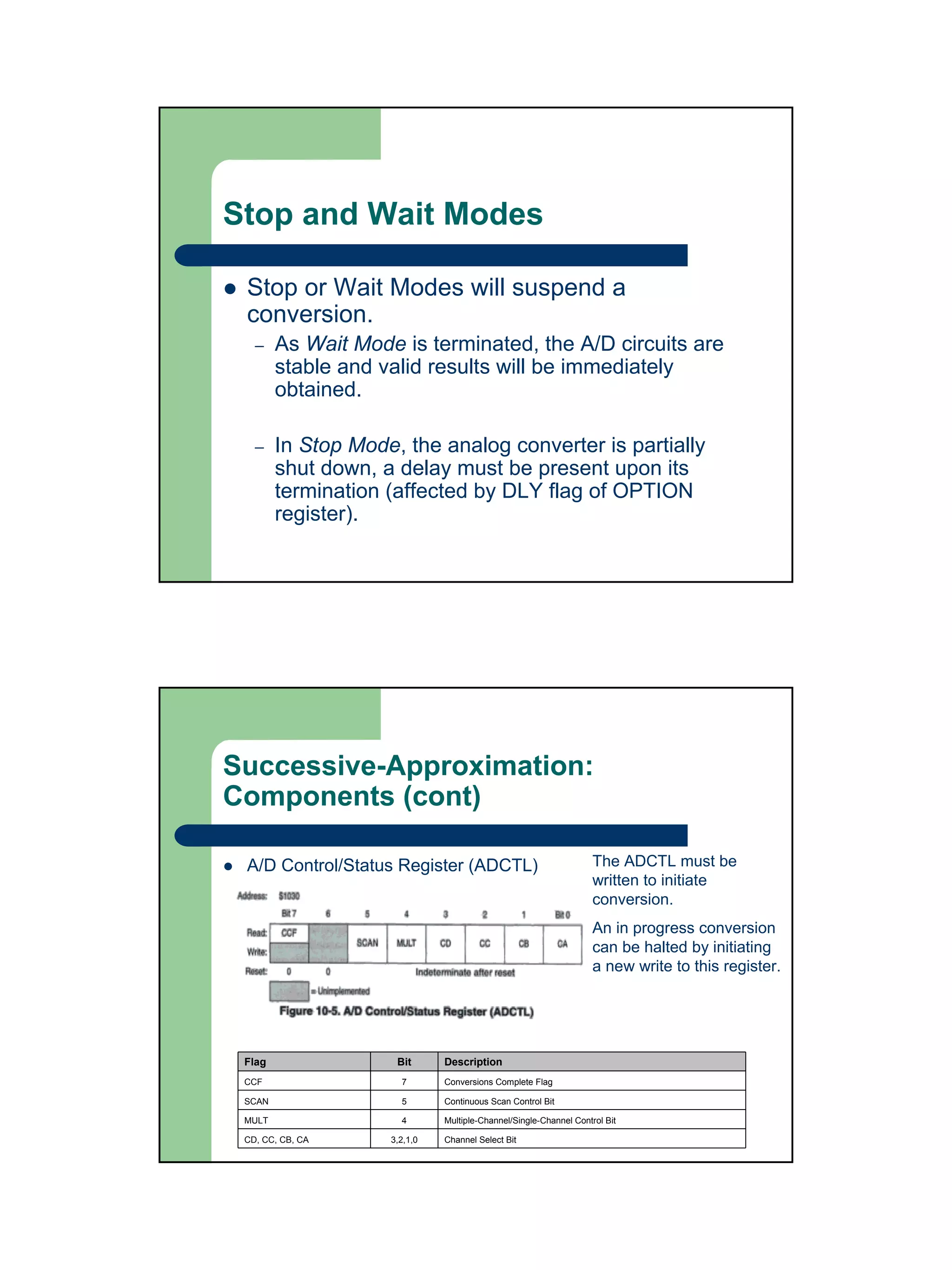 Stop and Wait Modes

 Stop or Wait Modes will suspend a
 conversion.
   –    As Wait Mode is terminated, the A/D circuits are
        stable and valid results will be immediately
        obtained.

   –    In Stop Mode, the analog converter is partially
        shut down, a delay must be present upon its
        termination (affected by DLY flag of OPTION
        register).




Successive-Approximation:
Components (cont)

 A/D Control/Status Register (ADCTL)                               The ADCTL must be
                                                                   written to initiate
                                                                   conversion.
                                                                   An in progress conversion
                                                                   can be halted by initiating
                                                                   a new write to this register.




 Flag                Bit      Description
 CCF                  7       Conversions Complete Flag

 SCAN                 5       Continuous Scan Control Bit

 MULT                 4       Multiple-Channel/Single-Channel Control Bit

 CD, CC, CB, CA     3,2,1,0   Channel Select Bit
 