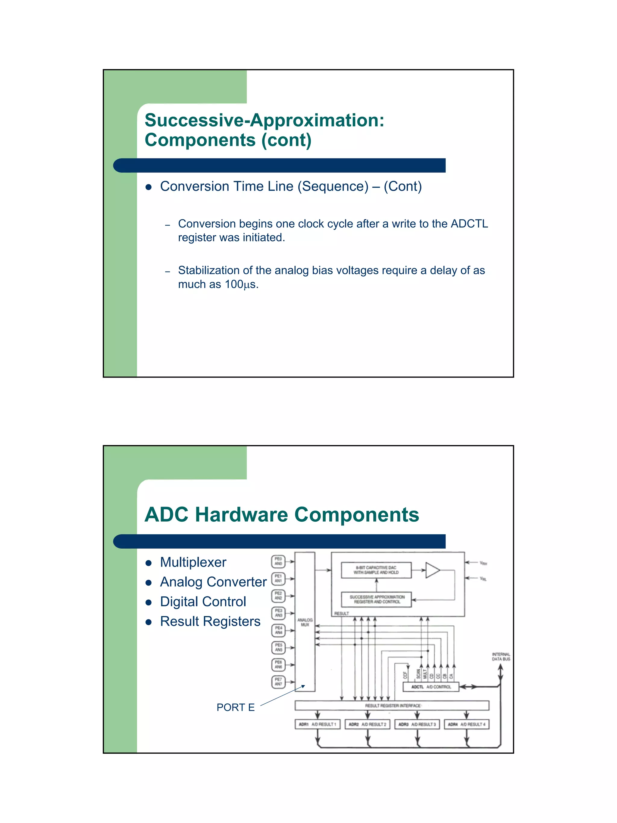 Successive-Approximation:
Components (cont)

 Conversion Time Line (Sequence) – (Cont)

  –   Conversion begins one clock cycle after a write to the ADCTL
      register was initiated.

  –   Stabilization of the analog bias voltages require a delay of as
      much as 100µs.




ADC Hardware Components

 Multiplexer
 Analog Converter
 Digital Control
 Result Registers




             PORT E
 