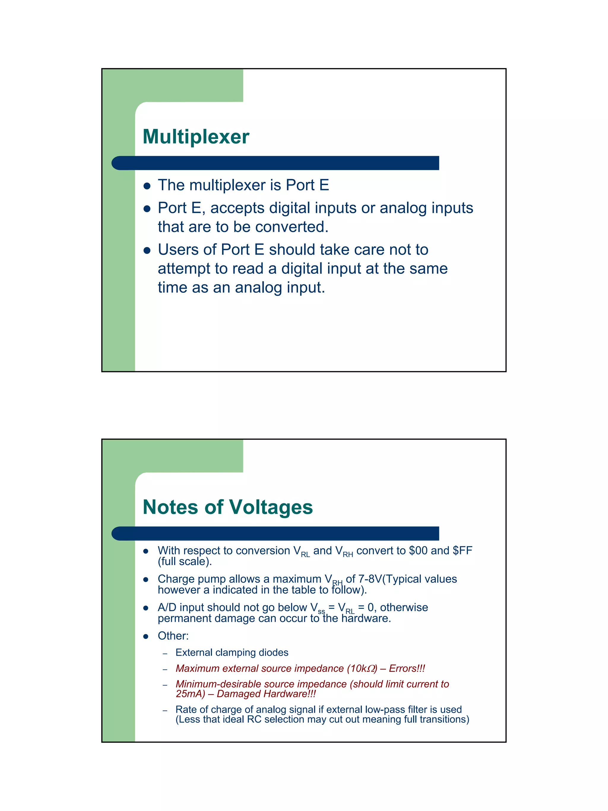 Multiplexer

 The multiplexer is Port E
 Port E, accepts digital inputs or analog inputs
 that are to be converted.
 Users of Port E should take care not to
 attempt to read a digital input at the same
 time as an analog input.




Notes of Voltages
 With respect to conversion VRL and VRH convert to $00 and $FF
 (full scale).
 Charge pump allows a maximum VRH of 7-8V(Typical values
 however a indicated in the table to follow).
 A/D input should not go below Vss = VRL = 0, otherwise
 permanent damage can occur to the hardware.
 Other:
  –   External clamping diodes
  –   Maximum external source impedance (10kΩ) – Errors!!!
  –   Minimum-desirable source impedance (should limit current to
      25mA) – Damaged Hardware!!!
  –   Rate of charge of analog signal if external low-pass filter is used
      (Less that ideal RC selection may cut out meaning full transitions)
 