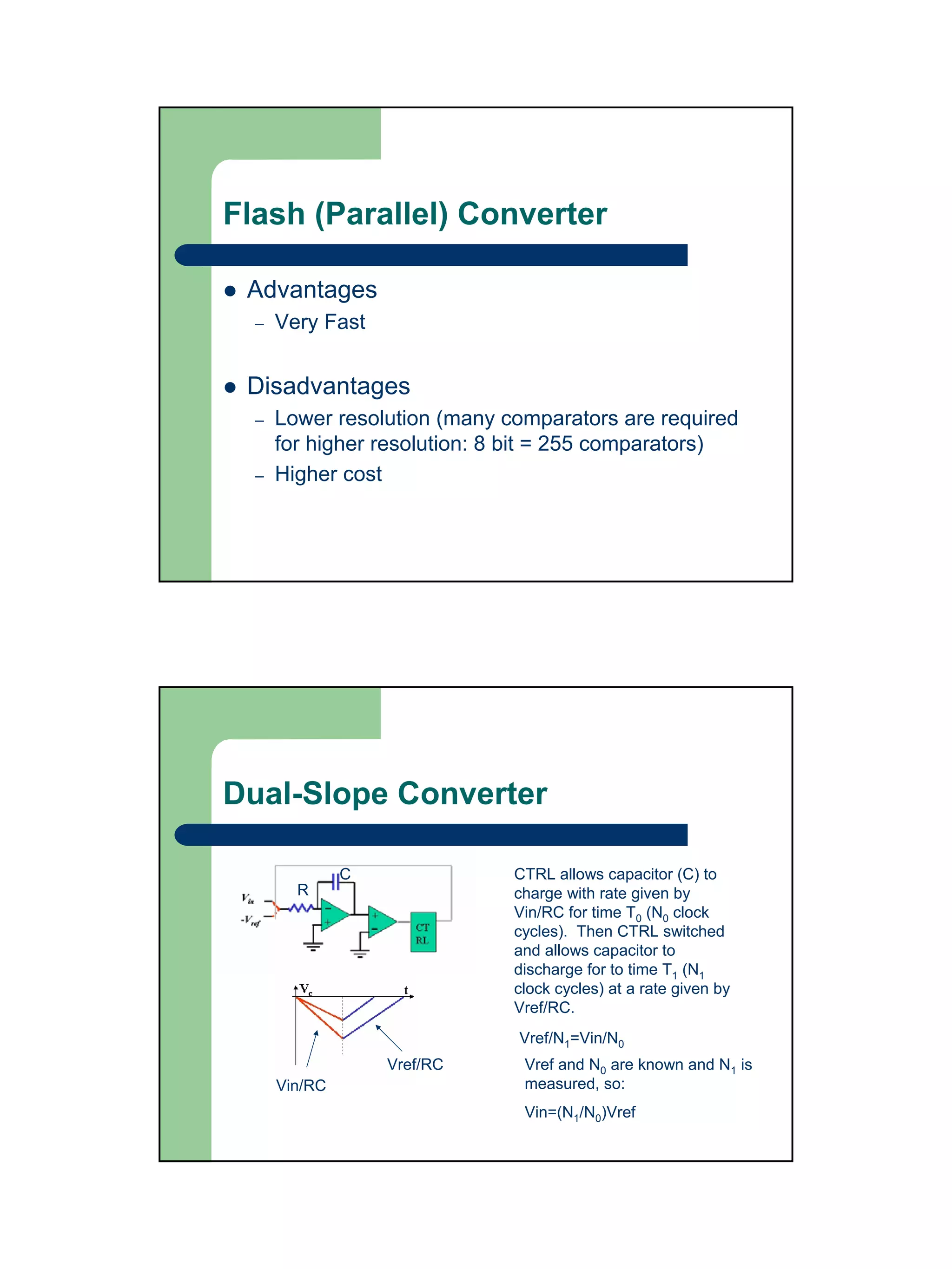 Flash (Parallel) Converter

 Advantages
  –   Very Fast


 Disadvantages
  –   Lower resolution (many comparators are required
      for higher resolution: 8 bit = 255 comparators)
  –   Higher cost




Dual-Slope Converter

               C              CTRL allows capacitor (C) to
        R                     charge with rate given by
                              Vin/RC for time T0 (N0 clock
                              cycles). Then CTRL switched
                              and allows capacitor to
                              discharge for to time T1 (N1
                              clock cycles) at a rate given by
                              Vref/RC.
                              Vref/N1=Vin/N0
                   Vref/RC     Vref and N0 are known and N1 is
      Vin/RC                   measured, so:
                               Vin=(N1/N0)Vref
 