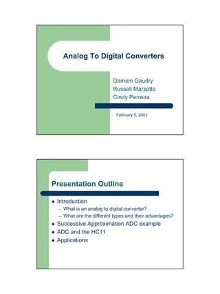 Analog To Digital Converters


                            Damien Gaudry
                            Russell Marzette
                            Cindy Perreira


                              February 5, 2003




Presentation Outline

 Introduction
  –   What is an analog to digital converter?
  –   What are the different types and their advantages?
 Successive Approximation ADC example
 ADC and the HC11
 Applications
 