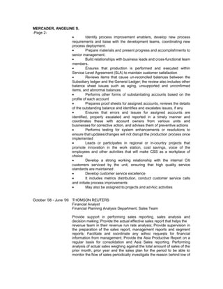 MERCADER, ANGELINE S.
-Page 2-
• Identify process improvement enablers, develop new process
requirements and liaise with the development teams, coordinating new
process deployment.
• Prepare materials and present progress and accomplishments to
senior management.
• Build relationships with business leads and cross-functional team
members.
• Ensures that production is performed and executed within
Service Level Agreement (SLA) to maintain customer satisfaction
• Reviews items that cause un-reconciled balances between the
Subsidiary ledger and the General Ledger; the review also includes other
balance sheet issues such as aging, unsupported and unconfirmed
items, and abnormal balances
• Performs other forms of substantiating accounts based on the
profile of each account
• Prepares proof sheets for assigned accounts, reviews the details
of the outstanding balance and identifies and escalates issues, if any
• Ensures that errors and issues for assigned accounts are
identified, properly escalated and reported in a timely manner and
coordinates these with account owners from various units and
businesses for corrective action, and advises them of preventive actions
• Performs testing for system enhancements or resolutions to
ensure that updates/changes will not disrupt the production process once
implemented
• Leads or participates in regional or in-country projects that
promote innovation in the work station, cost savings, voice of the
employees and other activities that will make CSS as a workplace of
choice
• Develop a strong working relationship with the internal Citi
customers serviced by the unit, ensuring that high quality service
standards are maintained
• Develop customer service excellence
• It includes metrics distribution, conduct customer service calls
and initiate process improvements
• May also be assigned to projects and ad-hoc activities
October ’08 - June ‘09 THOMSON REUTERS
Financial Analyst
Financial Planning Analysis Department, Sales Team
Provide support in performing sales reporting, sales analysis and
decision making; Provide the actual effective sales report that helps the
revenue team in their revenue run rate analysis; Provide supervision in
the preparation of the sales report, management reports and segment
reports; Facilitate and coordinate any adhoc requests for financial
information from management; Provide the Asia Productive Report on a
regular basis for consolidation and Asia Sales reporting. Performing
analysis of actual sales weighing against the total amount of sales of the
prior month, prior year and the sales plan for the period to be able to
monitor the flow of sales periodically investigate the reason behind low of
 