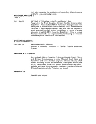 high sales; recognize the contributions of clients from different reasons
and highly purchased/used products.
MERCADER, ANGELINE S.
-Page 3-
April - May ‘08 INTERNSHIP PROGRAM, United Coconut Planter’s Bank
Assigned in the Trust Operations Division; Portfolio Implementation
Department - Reconciliation of Stock Transaction sheet generated from
IMS system vs. confirmation of sales/Purchase of stocks from broker and
Certificate of Time Deposits detailed from other bank vs. transaction
sheet generated from IMS system, consolidation of number of shares
schedules for uplift to BDO; Accounting Department – Filing of various
Financial Statements and organization/counterchecking of Financial
Statements prior to submission to various clients.
OTHER ACHIEVEMENTS:
Jan – Mar ’09 Associate Financial Consultant
Institute of Financial Consultants – Certified Financial Consultant
Program
PERSONAL BACKGROUND
Born on July 9, 1988 in Pasay City, Philippines. Fluent in English, Filipino
and Chinese. Knowledgeable in using Microsoft Excel, Word and
PowerPoint and some statistical programs. Interests: Reading short
stories, answering puzzles and crosswords, in to sports, dancing and
singing. Dependable, trustworthy, realistic, willing to learn new things,
versatile, and has a strong personality. Has been a member of different
Chinese Organizations in the Philippines and abroad.
REFERENCES
Available upon request.
 